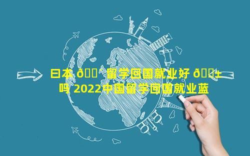 曰本 🐴 留学回国就业好 🐱 吗 2022中国留学回国就业蓝皮书